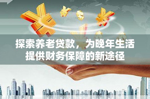 海安探索养老贷款，为晚年生活提供财务保障的新途径