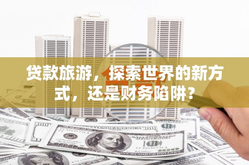 海安贷款旅游，探索世界的新方式，还是财务陷阱？